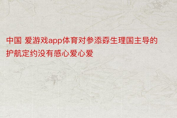 中国 爱游戏app体育对参添孬生理国主导的护航定约没有感心爱心爱