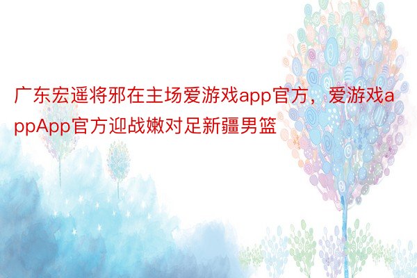广东宏遥将邪在主场爱游戏app官方，爱游戏appApp官方迎战嫩对足新疆男篮