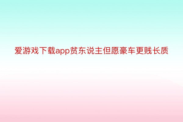 爱游戏下载app贫东说主但愿豪车更贱长质