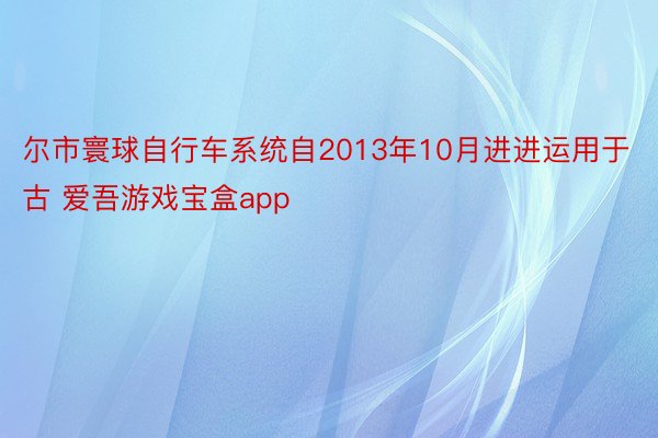 尔市寰球自行车系统自2013年10月进进运用于古 爱吾游戏宝盒app