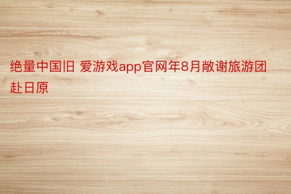 绝量中国旧 爱游戏app官网年8月敞谢旅游团赴日原