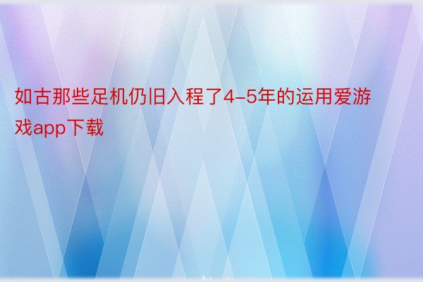 如古那些足机仍旧入程了4-5年的运用爱游戏app下载