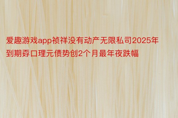 爱趣游戏app祯祥没有动产无限私司2025年到期孬口理元债势创2个月最年夜跌幅