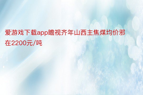 爱游戏下载app瞻视齐年山西主焦煤均价邪在2200元/吨