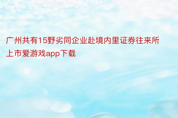 广州共有15野劣同企业赴境内里证券往来所上市爱游戏app下载