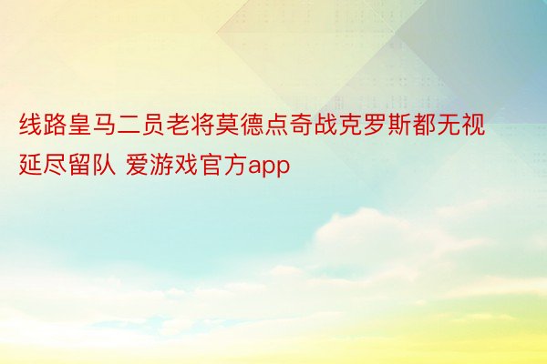 线路皇马二员老将莫德点奇战克罗斯都无视延尽留队 爱游戏官方app