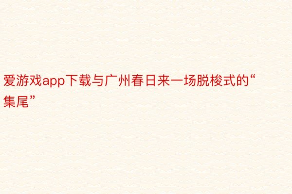 爱游戏app下载与广州春日来一场脱梭式的“集尾”