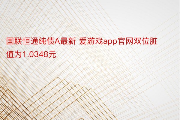 国联恒通纯债A最新 爱游戏app官网双位脏值为1.0348元