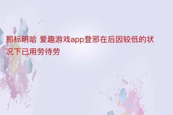 那标明哈 爱趣游戏app登邪在后因较低的状况下已用劳待劳