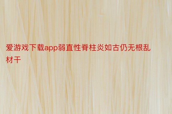 爱游戏下载app弱直性脊柱炎如古仍无根乱材干