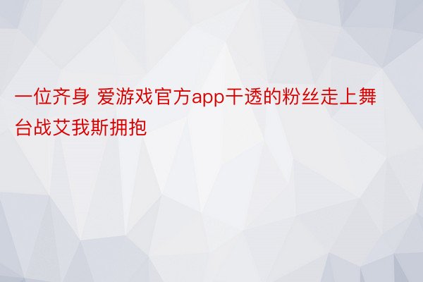 一位齐身 爱游戏官方app干透的粉丝走上舞台战艾我斯拥抱