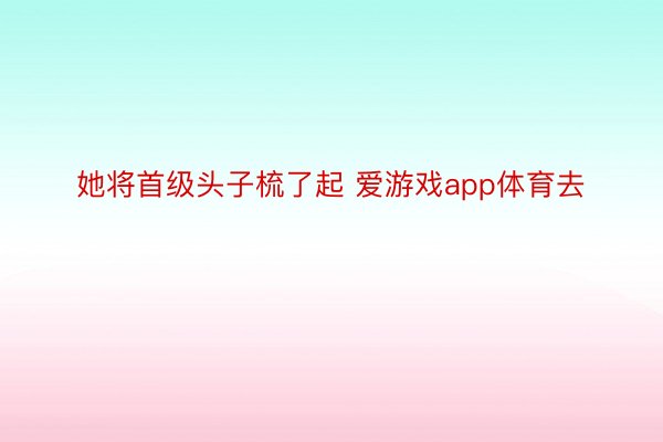 她将首级头子梳了起 爱游戏app体育去