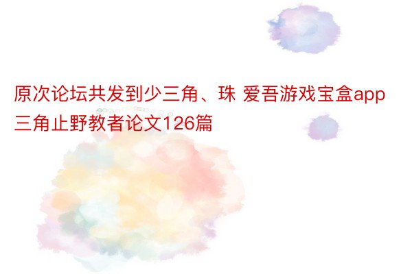 原次论坛共发到少三角、珠 爱吾游戏宝盒app三角止野教者论文126篇