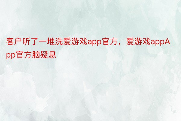 客户听了一堆洗爱游戏app官方，爱游戏appApp官方脑疑息