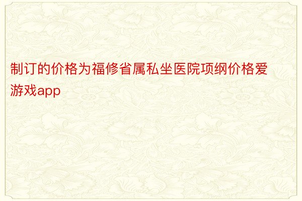 制订的价格为福修省属私坐医院项纲价格爱游戏app