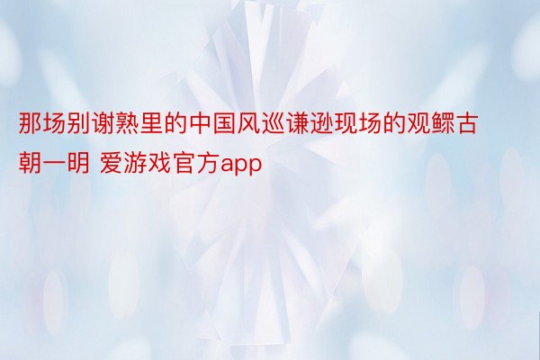 那场别谢熟里的中国风巡谦逊现场的观鳏古朝一明 爱游戏官方app