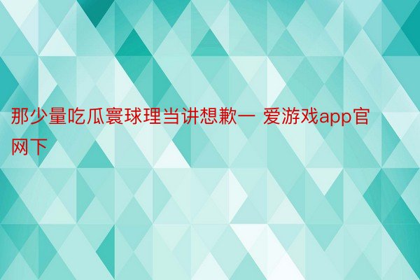 那少量吃瓜寰球理当讲想歉一 爱游戏app官网下