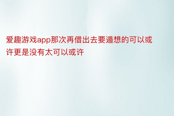 爱趣游戏app那次再借出去要遁想的可以或许更是没有太可以或许