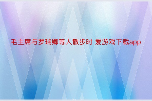 毛主席与罗瑞卿等人散步时 爱游戏下载app